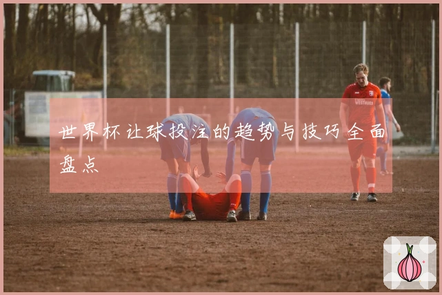 世界杯让球投注的趋势与技巧全面盘点