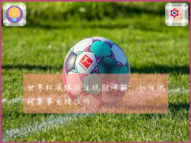 世界杯滚球投注规则详解：如何玩转赛事竞猜技巧