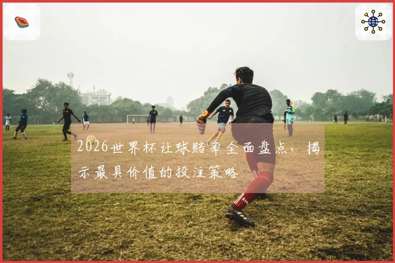 2026世界杯让球赔率全面盘点，揭示最具价值的投注策略